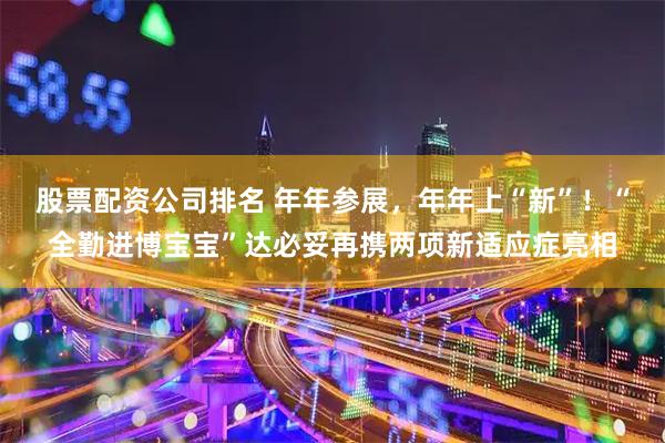股票配资公司排名 年年参展，年年上“新”！“全勤进博宝宝”达必妥再携两项新适应症亮相