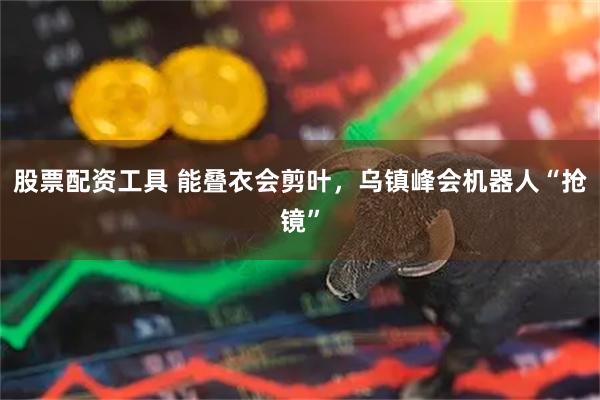 股票配资工具 能叠衣会剪叶，乌镇峰会机器人“抢镜”