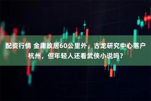 配资行情 金庸故居60公里外，古龙研究中心落户杭州，但年轻人还看武侠小说吗？