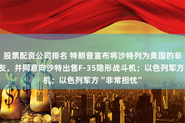股票配资公司排名 特朗普宣布将沙特列为美国的非北约主要盟友，并同意向沙特出售F-35隐形战斗机；以色列军方“非常担忧”