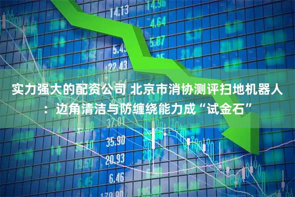 实力强大的配资公司 北京市消协测评扫地机器人：边角清洁与防缠绕能力成“试金石”