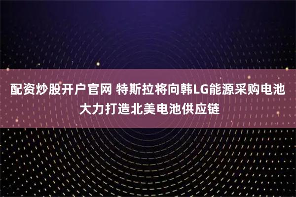 配资炒股开户官网 特斯拉将向韩LG能源采购电池 大力打造北美电池供应链