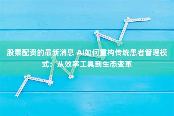 股票配资的最新消息 AI如何重构传统患者管理模式:从效率工具到生态变革