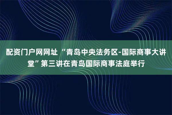 配资门户网网址 “青岛中央法务区-国际商事大讲堂”第三讲在青岛国际商事法庭举行