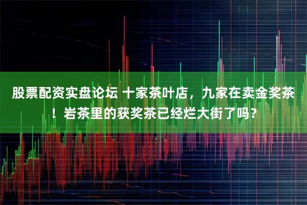 股票配资实盘论坛 十家茶叶店，九家在卖金奖茶！岩茶里的获奖茶已经烂大街了吗？