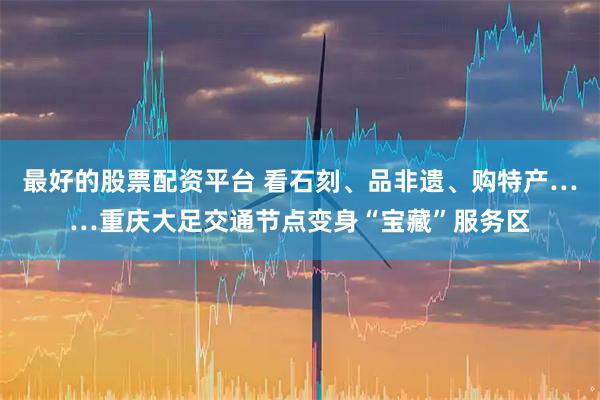 最好的股票配资平台 看石刻、品非遗、购特产……重庆大足交通节点变身“宝藏”服务区
