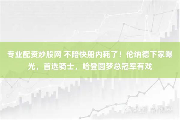 专业配资炒股网 不陪快船内耗了！伦纳德下家曝光，首选骑士，哈登圆梦总冠军有戏