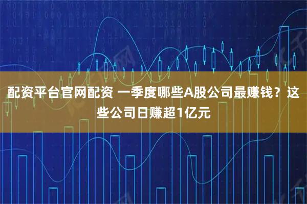 配资平台官网配资 一季度哪些A股公司最赚钱？这些公司日赚超1亿元