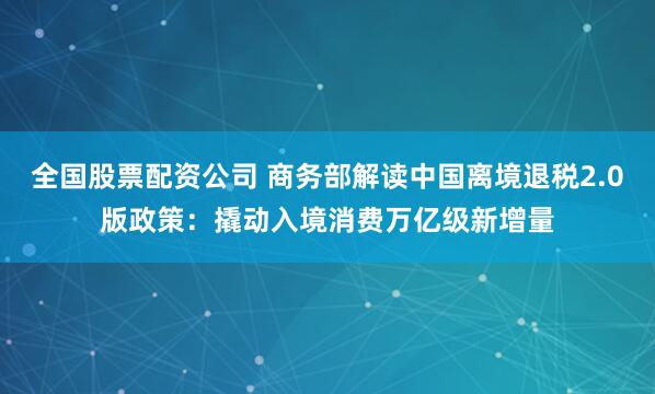 全国股票配资公司 商务部解读中国离境退税2.0版政策：撬动入境消费万亿级新增量