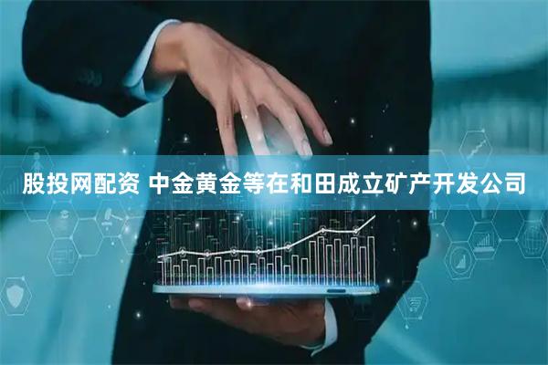 股投网配资 中金黄金等在和田成立矿产开发公司