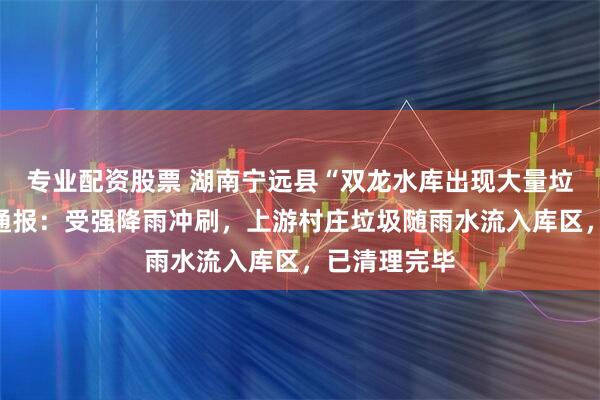 专业配资股票 湖南宁远县“双龙水库出现大量垃圾”，当地通报：受强降雨冲刷，上游村庄垃圾随雨水流入库区，已清理完毕