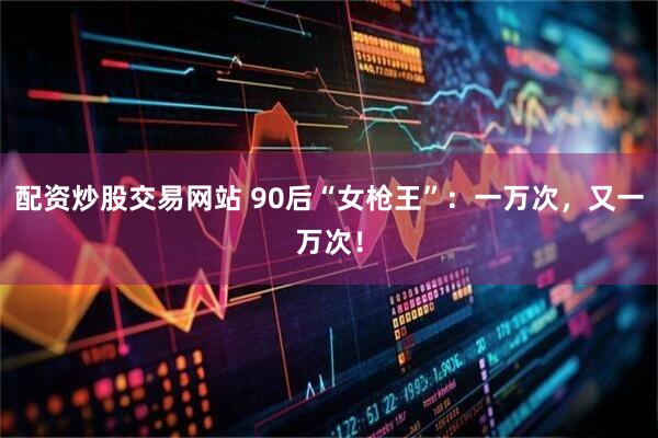 配资炒股交易网站 90后“女枪王”：一万次，又一万次！