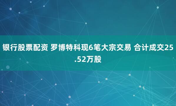 银行股票配资 罗博特科现6笔大宗交易 合计成交25.52万股