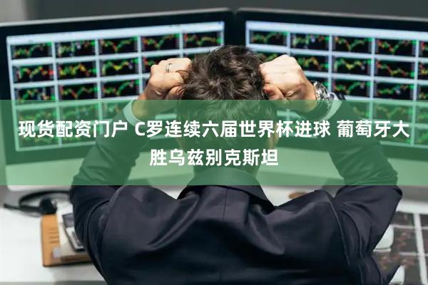 现货配资门户 C罗连续六届世界杯进球 葡萄牙大胜乌兹别克斯坦