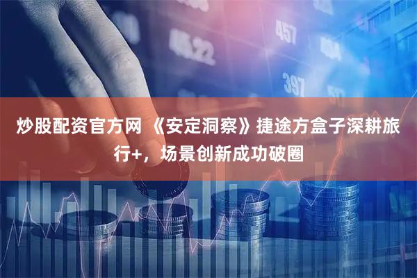 炒股配资官方网 《安定洞察》捷途方盒子深耕旅行+，场景创新成功破圈