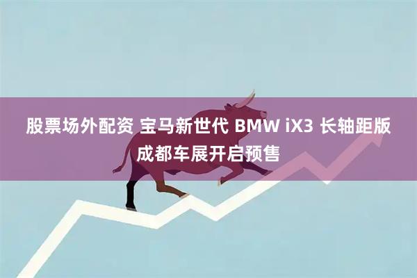 股票场外配资 宝马新世代 BMW iX3 长轴距版成都车展开启预售
