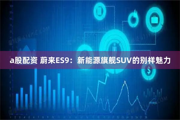 a股配资 蔚来ES9：新能源旗舰SUV的别样魅力