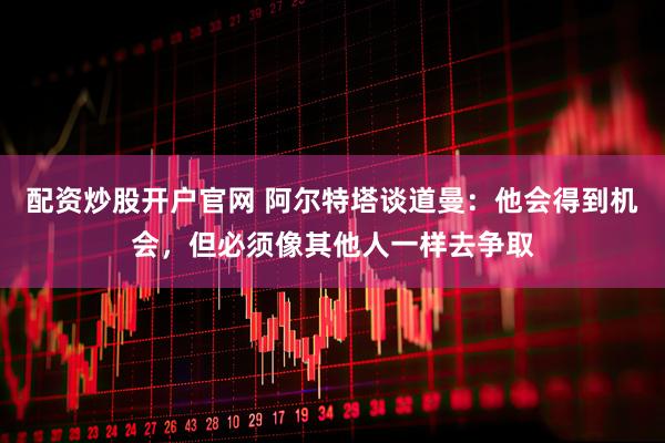 配资炒股开户官网 阿尔特塔谈道曼：他会得到机会，但必须像其他人一样去争取